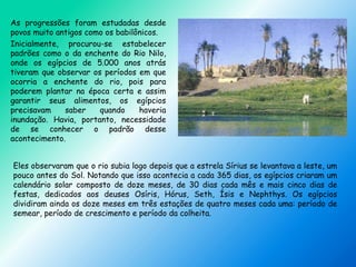 As progressões foram estudadas desde
povos muito antigos como os babilônicos.
Inicialmente, procurou-se estabelecer
padrões como o da enchente do Rio Nilo,
onde os egípcios de 5.000 anos atrás
tiveram que observar os períodos em que
ocorria a enchente do rio, pois para
poderem plantar na época certa e assim
garantir seus alimentos, os egípcios
precisavam saber quando haveria
inundação. Havia, portanto, necessidade
de se conhecer o padrão desse
acontecimento.
Eles observaram que o rio subia logo depois que a estrela Sírius se levantava a leste, um
pouco antes do Sol. Notando que isso acontecia a cada 365 dias, os egípcios criaram um
calendário solar composto de doze meses, de 30 dias cada mês e mais cinco dias de
festas, dedicados aos deuses Osíris, Hórus, Seth, Ísis e Nephthys. Os egípcios
dividiram ainda os doze meses em três estações de quatro meses cada uma: período de
semear, período de crescimento e período da colheita.
 