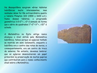 Na Mesopotâmia surgiram várias tabletas
babilônicas muito interessantes, mas
nenhuma delas foi tão extraordinária quanto
a tableta Plimpton 322 (1900 a 1600 a.C.).
Numa dessas tabletas, a progressão
geométrica 1+2+2²+...+29
é somada de forma
que a série de quadrados 1²+2²+3²+...+10² é
achada.
A Matemática no Egito antigo nunca
alcançou o nível obtido pela Matemática
babilônica, talvez porque os egípcios tenham
se mantido em semi isolamento, enquanto a
babilônia era o centro das rotas de navios, e
consequentemente, era um centro de troca
de saberes. No entanto, devemos lembrar
que os egípcios desenvolveram um papel
primordial na preservação de muitos papiros
que contribuíram para o nosso conhecimento
atual sobre a Matemática.
 