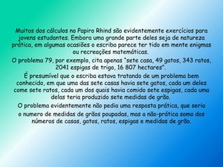 Muitos dos cálculos no Papiro Rhind são evidentemente exercícios para
jovens estudantes. Embora uma grande parte deles seja de natureza
prática, em algumas ocasiões o escriba parece ter tido em mente enigmas
ou recreações matemáticas.
O problema 79, por exemplo, cita apenas “sete casa, 49 gatos, 343 ratos,
2041 espigas de trigo, 16 807 hectares”.
É presumível que o escriba estava tratando de um problema bem
conhecido, em que uma das sete casas havia sete gatos, cada um deles
come sete ratos, cada um dos quais havia comido sete espigas, cada uma
delas teria produzido sete medidas de grão.
O problema evidentemente não pedia uma resposta prática, que seria
o numero de medidas de grãos poupadas, mas a não-prática soma dos
números de casas, gatos, ratos, espigas e medidas de grão.
 