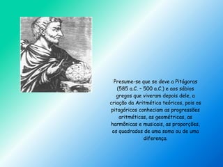 Presume-se que se deve a Pitágoras
(585 a.C. – 500 a.C.) e aos sábios
gregos que viveram depois dele, a
criação da Aritmética teóricos, pois os
pitagóricos conheciam as progressões
aritméticas, as geométricas, as
harmônicas e musicais, as proporções,
os quadrados de uma soma ou de uma
diferença.
 