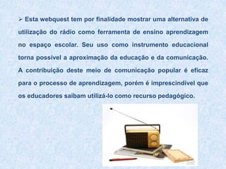  Esta webquest tem por finalidade mostrar uma alternativa de utilização do rádio como ferramenta de ensino aprendizagem no espaço escolar. Seu uso como instrumento educacional torna possível a aproximação da educação e da comunicação. A contribuição deste meio de comunicação popular é eficaz para o processo de aprendizagem, porém é imprescindível que os educadores saibam utilizá-lo como recurso pedagógico. TAREFA