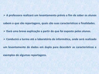  A professora realizará um levantamento prévio a fim de saber os alunos sabem o que são reportagens, quais são suas características e finalidades.