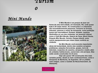Turismo Mini Mundo O Mini Mundo é um parque de lazer em forma de uma mini-cidade, em Gramado, RS, onde quase tudo é 24 vezes menor. As construções e o urbanismo são encantadoramente pequenos, inclusive as árvores, arbustos, pessoas e meios de transporte, numa perfeição quase que inacreditável. Existem, também, espaços destinados ao uso dos visitantes, em tamanho natural, como o Café Mini Mundo, Galeria da Fama, Block House, Estação Mini Mundo, Correio, Parque Infantil, entre outros equipamentos que visam trazer conforto ao visitante.  No Mini Mundo você encontra importantes obras da humanidade, dentre elas castelos europeus, prefeituras, estações ferroviárias, igrejas, torre de televisão, conjuntos de casarios, aeroporto e metrô, além de unidades habitacionais, comerciais e de serviços. Elas estão sendo construídas há 23 anos. Hoje são quase 140 construções dos mais variados portes, desde as mais contemporâneas, como o Aeroporto de Bariloche, da Argentina, até os prédios mais antigos, como o Castelo de Neuschwanstein, da Alemanha. Voltar 
