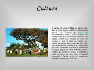 Cultura A  dança do pau-de-fitas  ou  dança das fitas  é uma dança folclórica coreografada trazida da Europa. A  coreografia  desenvolve-se como uma ciranda de participantes que orbitam ao redor de um mastro central (pau) fincado no chão. O peculiar é que no topo do mastro são presas as pontas de longas fitas coloridas, cuja extremidade pendente é sustentada por cada dançante. Durante a translação em zigue-zague em torno do fulcro central, as fitas vão sendo trançadas, encurtando a parte pendente até que fique impossível prosseguir. Faz-se após o movimento contrário, destrançando as fitas. 