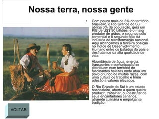 Nossa terra, nossa gente Com pouco mais de 3% do território brasileiro, o Rio Grande do Sul abriga 6% da população, gera um PIB de US$ 90 bilhões, é o maior produtor de grãos, o segundo pólo comercial e o segundo pólo da indústria de transformação nacional. Aqui alcançamos a terceira posição no Índice de Desenvolvimento Humano entre os Estados do país e desfrutamos da alta qualidade de vida. Abundância de água, energia, transportes e comunicação se distribuem num território de fascinantes belezas onde atua um povo oriundo de muitas raças, com uma cultura de trabalho e firme adesão a valores elevados. O Rio Grande do Sul é um estado hospitaleiro, aberto a quem queira produzir, trabalhar, ou desfrutar de seus encantadores cenários, atraente culinária e empolgante tradição. VOLTAR 