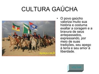 CULTURA GAÚCHA O povo gaúcho valoriza muito sua história e costuma exaltar a coragem e a bravura de seus antepassados, expressando, por meio de suas tradições, seu apego à terra e seu amor à liberdade.  VOLTAR 