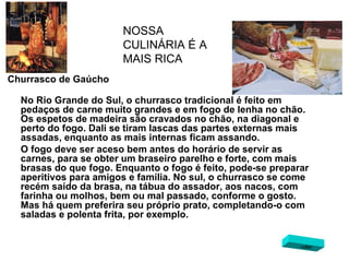 Churrasco de Gaúcho No Rio Grande do Sul, o churrasco tradicional é feito em pedaços de carne muito grandes e em fogo de lenha no chão. Os espetos de madeira são cravados no chão, na diagonal e perto do fogo. Dali se tiram lascas das partes externas mais assadas, enquanto as mais internas ficam assando.  O fogo deve ser aceso bem antes do horário de servir as carnes, para se obter um braseiro parelho e forte, com mais brasas do que fogo. Enquanto o fogo é feito, pode-se preparar aperitivos para amigos e família. No sul, o churrasco se come recém saído da brasa, na tábua do assador, aos nacos, com farinha ou molhos, bem ou mal passado, conforme o gosto. Mas há quem preferira seu próprio prato, completando-o com saladas e polenta frita, por exemplo.   NOSSA CULINÁRIA É A MAIS RICA voltar 
