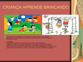 CRIANÇA APRENDE BRINCANDO *Conclusão:* Encerramento do Projeto na Escola para a comunidade . Apresentando as atividades dos alunos e a horta da escola que poderá ser visitada por todos.   *Avaliação* A avaliação acontecerá no dia-a-dia, por meio da observação e registros no decorrer do desenvolvimento do projeto. Cada criança será avaliada de forma individual, respeitando suas especificidades e o ritmo do desenvolvimento pessoal. Também de acordo com a participação e o retorno que cada criança apresentar durante as vivências e demais atividades realizadas.   