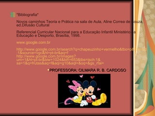 *Bibliografia*   Novos caminhos Teoria e Prática na sala de Aula, Aline Correa de Souza, ed.Difusão Cultural   Referencial Curricular Nacional para a Educação Infantil Ministério da Educação e Desporto, Brasília, 1998.   www.google.com.br   http://www.google.com.br/search ? q=chapeuzinho+vermelho&tbo=p&tbs=vid :1& source=vgc&hl=pt-br&aq=f http://www.google.com.br/images ? um=1&hl=pt-br&biw=1024&bih=653&tbs=isch :1& sa=1&q=frutas&aq=f&aqi=g10&aql=&oq=&gs_rfai =   PROFESSORA: CILMARA R. B. CARDOSO 