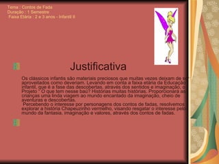 Tema : Contos de Fada Duração : 1 Semestre  Faixa Etária : 2 e 3 anos - Infantil II   Justificativa   Os clássicos infantis são materiais preciosos que muitas vezes deixam de ser aproveitados como deveriam. Levando em conta a faixa etária da Educação infantil, que é a fase das descobertas, através dos sentidos e imaginação, o Projeto “ O que tem nesse baú? Histórias muitas histórias. Proporcionará as crianças uma linda viagem ao mundo encantado da imaginação, cheio de aventuras e descobertas.  Percebendo o interesse por personagens dos contos de fadas, resolvemos explorar a história Chapeuzinho vermelho, visando resgatar o interesse pelo mundo da fantasia, imaginação e valores, através dos contos de fadas.     