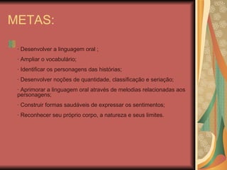 METAS:   · Desenvolver a linguagem oral ;   · Ampliar o vocabulário;   · Identificar os personagens das histórias;   · Desenvolver noções de quantidade, classificação e seriação;   · Aprimorar a linguagem oral através de melodias relacionadas aos personagens;   · Construir formas saudáveis de expressar os sentimentos;   · Reconhecer seu próprio corpo, a natureza e seus limites.   