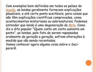 Com exemplos bem definidos em todos os países do mundo, as lendas geralmente fornecem explicações plausíveis, e até certo ponto aceitáveis, para coisas que não têm explicações científicas comprovadas, como acontecimentos misteriosos ou sobrenaturais. Podemos entender que lenda é uma degeneração do Mito. Como diz o dito popular "Quem conta um conto aumenta um ponto", as lendas, pelo fato de serem repassadas oralmente de geração a geração, sofrem alterações à medida que vão sendo recontadas.Vamosconhecer agora algumacoisasobre o Saci-pererê.