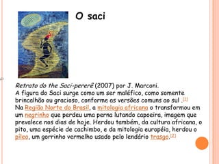 O saciRetrato do the Saci-pererê (2007) por J. Marconi.A figura do Saci surge como um ser maléfico, como somente brincalhão ou gracioso, conforme as versões comuns ao sul .[1]Na Região Norte do Brasil, a mitologia africana o transformou em um negrinho que perdeu uma perna lutando capoeira, imagem que prevalece nos dias de hoje. Herdou também, da cultura africana, o pito, uma espécie de cachimbo, e da mitologia européia, herdou o píleo, um gorrinho vermelho usado pelo lendário trasgo.[2]