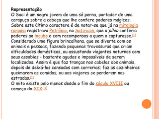 RepresentaçãoO Saci é um negro jovem de uma só perna, portador de uma carapuça sobre a cabeça que lhe confere poderes mágicos. Sobre este último caractere é de notar-se que já na mitologia romana registrava Petrônio, no Satiricon, que o píleo conferia poderes ao íncubo e com recompensas a quem o capturasse.[1]Considerado uma figura brincalhona, que se diverte com os animais e pessoas, fazendo pequenas travessuras que criam dificuldades domésticas, ou assustando viajantes noturnos com seus assobios - bastante agudos e impossíveis de serem localizados. Assim é que faz tranças nos cabelos dos animais, depois de deixá-los cansados com correrias; faz as cozinheiras queimarem as comidas; ou aos viajores se perderem nas estradas.[1]O mito existe pelo menos desde o fim do século XVIII ou começo do XIX.[1]