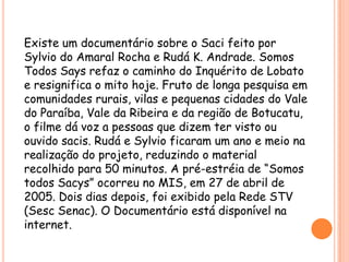 Existe um documentário sobre o Saci feito por Sylvio do Amaral Rocha e Rudá K. Andrade. Somos Todos Says refaz o caminho do Inquérito de Lobato e resignifica o mito hoje. Fruto de longa pesquisa em comunidades rurais, vilas e pequenas cidades do Vale do Paraíba, Vale da Ribeira e da região de Botucatu, o filme dá voz a pessoas que dizem ter visto ou ouvido sacis. Rudá e Sylvio ficaram um ano e meio na realização do projeto, reduzindo o material recolhido para 50 minutos. A pré-estréia de “Somos todos Sacys” ocorreu no MIS, em 27 de abril de 2005. Dois dias depois, foi exibido pela Rede STV (SescSenac). O Documentário está disponível na internet.