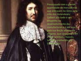 Preocupado com a grande quantidade de mercadorias que entravam no reino pela mão dos Holandeses, Colbert pôs todo o seu empenho no desenvolvimento das manufacturas e é por isso e pela sua feição altamente dirigista, que caracterizaram o Mercantilismo francês, também conhecido por Colbertismo.