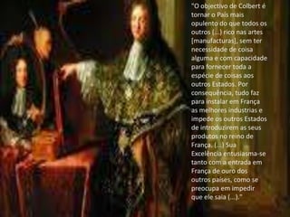 "O objectivo de Colbert é tornar o País mais opulento do que todos os outros (...) rico nas artes [manufacturas], sem ter necessidade de coisa alguma e com capacidade para fornecer toda a espécie de coisas aos outros Estados. Por consequência, tudo faz para instalar em França as melhores industrias e impede os outros Estados de introduzirem as seus produtos no reino de França. (...) Sua Excelência entusiasma-se tanto com a entrada em França de ouro dos outros países, como se preocupa em impedir que ele saia (...)."