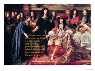 As manufacturas reais pertenciam ao Estado e a particulares e dedicavam-se principalmente ao fabrico de artigos de luxo destinados a fornecer a corte.