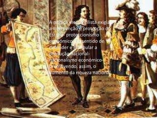 A prática mercantilista exigia, a intervenção e protecção do Estado- proteccionismo económico- no sentido de defender e estimular a produção nacional- nacionalismo económico- promovendo, assim, o aumento da riqueza nacional.