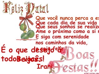 Que você nunca perca a esperança...Que cada dia de sua vida seja belo...Que seus sonhos se realizem...Ame o próximo como a si mesmo.E siga com serenidade nos caminhos da vida,e seja feliz !É o que desejo á todos vocês!        Beijos.Irani.