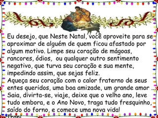 Eu desejo, que Neste Natal, você aproveite para se aproximar de alguém de quem ficou afastado por algum motivo. Limpe seu coração de mágoas, rancores, ódios,  ou qualquer outro sentimento negativo, que turva seu coração e sua mente, impedindo assim, que sejas feliz.Aqueça seu coração com o calor fraterno de seus entes queridos, uma boa amizade, um grande amor ... Saia, divirta-se, viaje, deixe que o velho ano, leve tudo embora, e o Ano Novo, traga tudo fresquinho, saído do forno, e comece uma nova vida!                                                                  Irani.