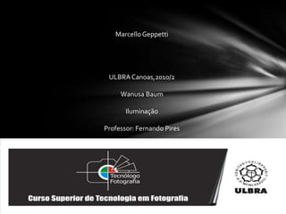 Marcello Geppetti ULBRA Canoas,2010/2 WanusaBaum Iluminação Professor: Fernando Pires 