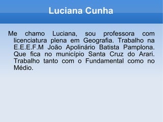 Luciana Cunha Me chamo Luciana, sou professora com licenciatura plena em Geografia. Trabalho na E.E.E.F.M João Apolinário Batista Pamplona. Que fica no município Santa Cruz do Arari. Trabalho tanto com o Fundamental como no Médio. 