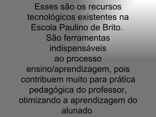 Esses são os recursos tecnológicos existentes na Escola Paulino de Brito.  São ferramentas indispensáveis ao processo ensino/aprendizagem, pois contribuem muito para prática pedagógica do professor, otimizando a aprendizagem do alunado  