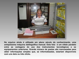 No arquivo ainda é utilizado em pleno século do conhecimento, uma antiqüíssima máquina datilográfica manual. Esta foto  é um nítido paralelo entre as vantagens do uso dos instrumentos tecnológicos e os equipamentos anteriores. Grande número de pastas são manuseadas para obter informações simples que, se informatizadas, estariam disponíveis com uns dois ou três clicks. 