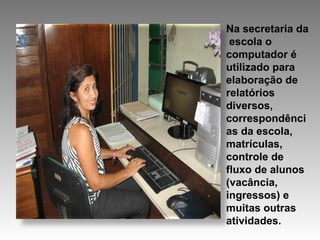Na secretaria da  escola o computador é utilizado para elaboração de relatórios diversos, correspondências da escola, matrículas, controle de fluxo de alunos (vacância, ingressos) e muitas outras atividades.  