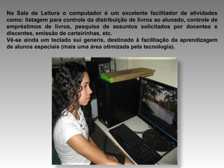 Na Sala de Leitura o computador é um excelente facilitador de atividades como: listagem para controle da distribuição de livros ao alunado, controle de empréstimos de livros, pesquisa de assuntos solicitados por docentes e discentes, emissão de carteirinhas, etc. Vê-se ainda um teclado sui generis, destinado à facilitação da aprendizagem de alunos especiais (mais uma área otimizada pela tecnologia). 