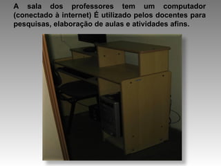 A sala dos professores tem um computador (conectado à internet) É utilizado pelos docentes para pesquisas, elaboração de aulas e atividades afins. 