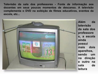 Televisão da sala dos professores - Fonte de informação aos docentes em seus poucos momentos de descanso. A televisão complementa o DVD na exibição de filmes educativos, eventos da escola, etc...  Além da televisão da sala dos professores, a escola ainda possui mais dois aparelhos, sendo um na direção e outro na sala de leitura  