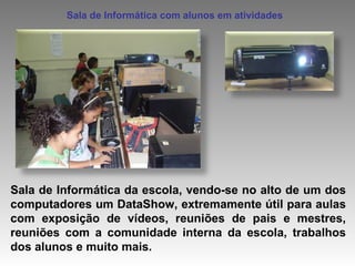 Sala de Informática da escola, vendo-se no alto de um dos computadores um DataShow, extremamente útil para aulas com exposição de vídeos, reuniões de pais e mestres, reuniões com a comunidade interna da escola, trabalhos dos alunos e muito mais. Sala de Informática com alunos em atividades 