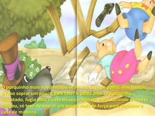 O porquinho mais novo fechou-se na sua casa de palha, mas bastou o lobo soprar um pouco para fazer ir pelos ares. O porquinho, assustado, fugiu para a casa do seu irmão do meio. Quando o lobo lá chegou, só teve de soprar um pouco mais de força para derrubar a casa de madeira. 