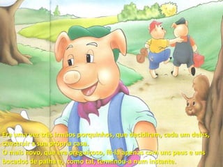 Era uma vez três irmãos porquinhos, que decidiram, cada um deles, construir a sua própria casa.O mais novo, que era preguiçoso, fê-la apenas com uns paus e uns bocados de palha e,  como tal, terminou-a num instante.