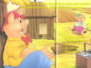 Depois, foi ter com o seu irmão do meio, que também não gostava de a sua casa com tábuas de madeira.Os dois porquinhos Orgulhosos do seuTrabalho, foramTer com o irmãoMais velho.