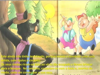 Este ainda não tinha terminado, porque estava a construir uma casa sólida, com tijolos e cimento.Os seus irmãos riram-se dele ao vê-lo tão ocupado e foram brincar para o bosque.  No caminho, cruzaram-se com o bolo e, mortos de medo, cada um correu par a sua casa.