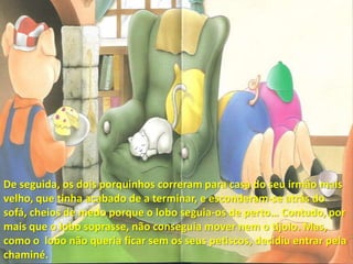 De seguida, os dois porquinhos correram para casa do seu irmão mais velho, que tinha acabado de a terminar, e esconderam-se atrás do sofá, cheios de medo porque o lobo seguia-os de perto… Contudo, por mais que o lobo soprasse, não conseguia mover nem o tijolo. Mas, como o  lobo não queria ficar sem os seus petiscos, decidiu entrar pela chaminé.