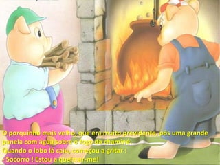O porquinho mais velho, que era muito previdente, pôs uma grande panela com água sobre o fogo da chaminé.Quando o lobo lá caiu, começou a gritar :- Socorro ! Estou a queimar-me!
