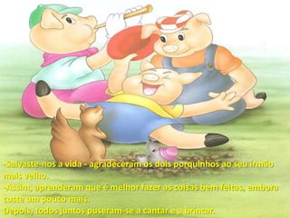 Salvaste-nos a vida - agradeceram os dois porquinhos ao seu irmão mais velho.-Assim, aprenderam que é melhor fazer as coisas bem feitas, embora custe um pouco mais.Depois, todos juntos puseram-se a cantar e a brincar.
