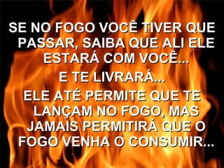 SE NO FOGO VOCÊ TIVER QUE PASSAR, SAIBA QUE ALI ELE ESTARÁ COM VOCÊ... E TE LIVRARÁ... ELE ATÉ PERMITE QUE TE LANÇAM NO FOGO, MAS JAMAIS PERMITIRÁ QUE O FOGO VENHA O CONSUMIR... 