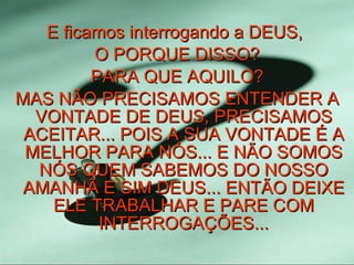 E ficamos interrogando a DEUS,  O PORQUE DISSO? PARA QUE AQUILO? MAS NÃO PRECISAMOS ENTENDER A VONTADE DE DEUS, PRECISAMOS ACEITAR... POIS A SUA VONTADE É A MELHOR PARA NÓS... E NÃO SOMOS NÓS QUEM SABEMOS DO NOSSO AMANHÃ E SIM DEUS... ENTÃO DEIXE ELE TRABALHAR E PARE COM INTERROGAÇÕES... 