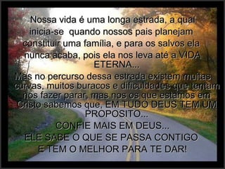 Nossa vida é uma longa estrada, a qual  inicia-se  quando nossos pais planejam  constituir uma família, e para os salvos ela  nunca acaba, pois ela nos leva até a VIDA ETERNA... Mas no percurso dessa estrada existem muitas curvas, muitos buracos e dificuldades que tentam nos fazer parar, mas nos os que estamos em Cristo sabemos que, EM TUDO DEUS TEM UM PROPOSITO... CONFIE MAIS EM DEUS... ELE SABE O QUE SE PASSA CONTIGO  E TEM O MELHOR PARA TE DAR! 