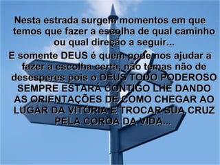 Nesta estrada surgem momentos em que temos que fazer a escolha de qual caminho ou qual direção a seguir... E somente DEUS é quem pode nos ajudar a fazer a escolha certa, não temas não de desesperes pois o DEUS TODO PODEROSO SEMPRE ESTARÁ CONTIGO LHE DANDO AS ORIENTAÇÕES DE COMO CHEGAR AO LUGAR DA VITÓRIA E TROCAR SUA CRUZ PELA COROA DA VIDA...  
