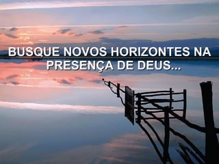 BUSQUE NOVOS HORIZONTES NA PRESENÇA DE DEUS... 