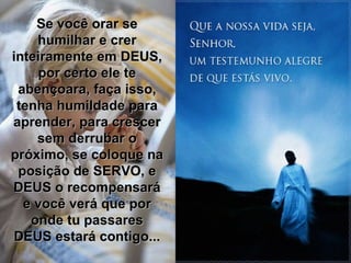 Se você orar se humilhar e crer inteiramente em DEUS, por certo ele te abençoara, faça isso, tenha humildade para aprender, para crescer sem derrubar o próximo, se coloque na posição de SERVO, e DEUS o recompensará e você verá que por onde tu passares DEUS estará contigo... 