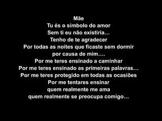 MãeTu és o símbolo do amorSem ti eu não existiria…Tenho de te agradecerPor todas as noites que ficaste sem dormir por causa de mim….Por me teres ensinado a caminharPor me teres ensinado as primeiras palavras…Por me teres protegido em todas as ocasiõesPor me tentares ensinarquem realmente me amaquem realmente se preocupa comigo…