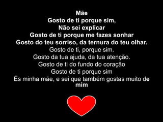 Mãe Gosto de ti porque sim,Não sei explicarGosto de ti porque me fazes sonharGosto do teu sorriso, da ternura do teu olhar.Gosto de ti, porque sim.Gosto da tua ajuda, da tua atenção.Gosto de ti do fundo do coraçãoGosto de ti porque simÉs minha mãe, e sei que também gostas muito de mim