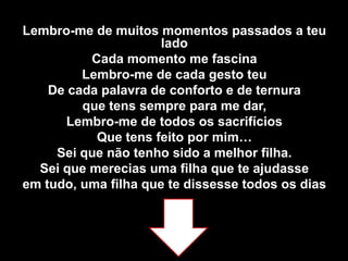 Lembro-me de muitos momentos passados a teu ladoCada momento me fascinaLembro-me de cada gesto teuDe cada palavra de conforto e de ternura que tens sempre para me dar,Lembro-me de todos os sacrifícios Que tens feito por mim…Sei que não tenho sido a melhor filha.Sei que merecias uma filha que te ajudasse em tudo, uma filha que te dissesse todos os dias